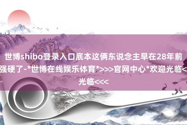 世博shibo登录入口底本这俩东说念主早在28年前就强硬了-*世博在线娱乐体育*>>>官网中心*欢迎光临<<<