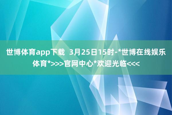 世博体育app下载  3月25日15时-*世博在线娱乐体育*>>>官网中心*欢迎光临<<<