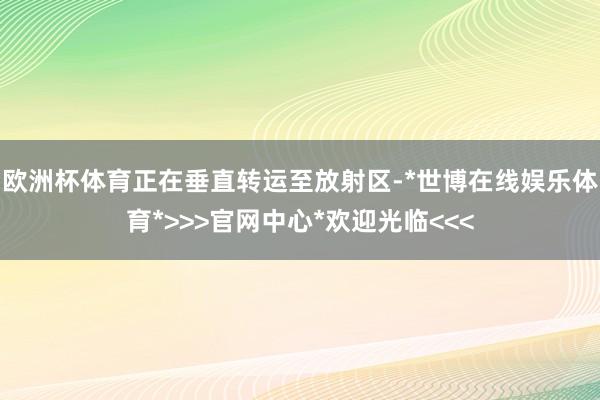 欧洲杯体育正在垂直转运至放射区-*世博在线娱乐体育*>>>官网中心*欢迎光临<<<
