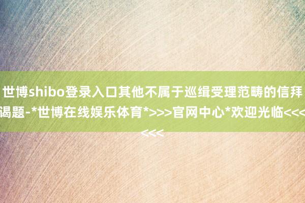世博shibo登录入口其他不属于巡缉受理范畴的信拜谒题-*世博在线娱乐体育*>>>官网中心*欢迎光临<<<