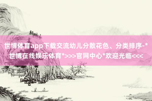 世博体育app下载交流幼儿分散花色、分类排序-*世博在线娱乐体育*>>>官网中心*欢迎光临<<<