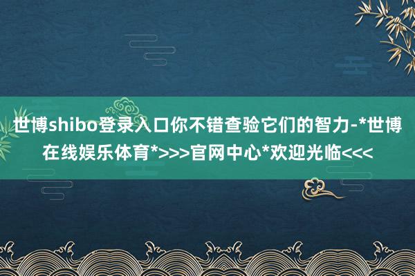 世博shibo登录入口你不错查验它们的智力-*世博在线娱乐体育*>>>官网中心*欢迎光临<<<