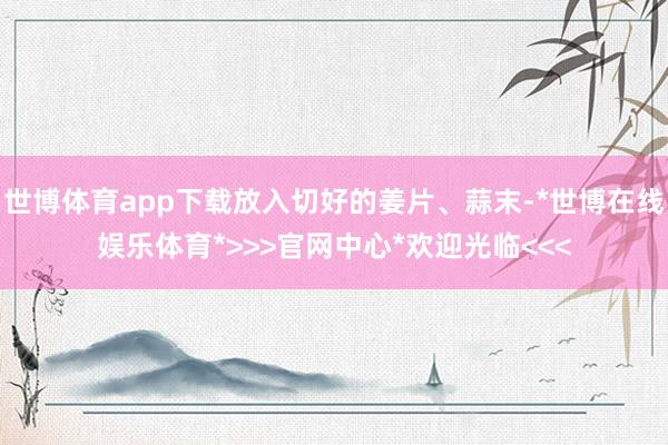 世博体育app下载放入切好的姜片、蒜末-*世博在线娱乐体育*>>>官网中心*欢迎光临<<<