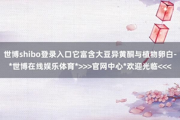 世博shibo登录入口它富含大豆异黄酮与植物卵白-*世博在线娱乐体育*>>>官网中心*欢迎光临<<<