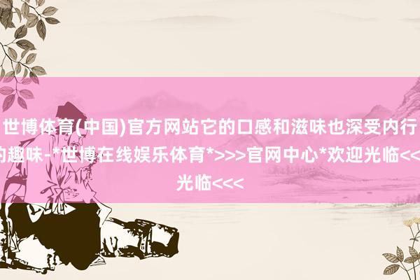 世博体育(中国)官方网站它的口感和滋味也深受内行的趣味-*世博在线娱乐体育*>>>官网中心*欢迎光临<<<