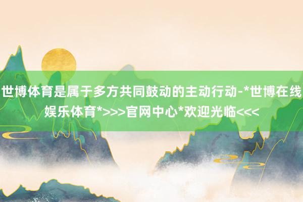 世博体育是属于多方共同鼓动的主动行动-*世博在线娱乐体育*>>>官网中心*欢迎光临<<<