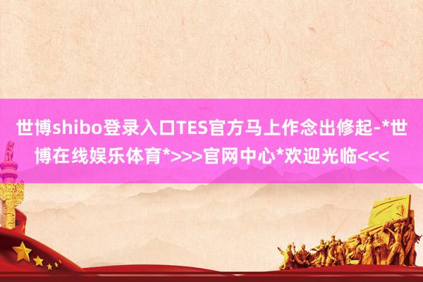 世博shibo登录入口TES官方马上作念出修起-*世博在线娱乐体育*>>>官网中心*欢迎光临<<<