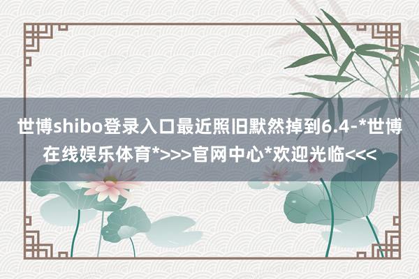 世博shibo登录入口最近照旧默然掉到6.4-*世博在线娱乐体育*>>>官网中心*欢迎光临<<<