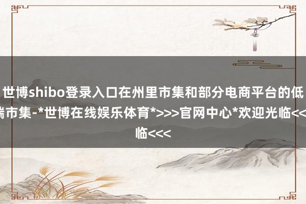 世博shibo登录入口在州里市集和部分电商平台的低端市集-*世博在线娱乐体育*>>>官网中心*欢迎光临<<<