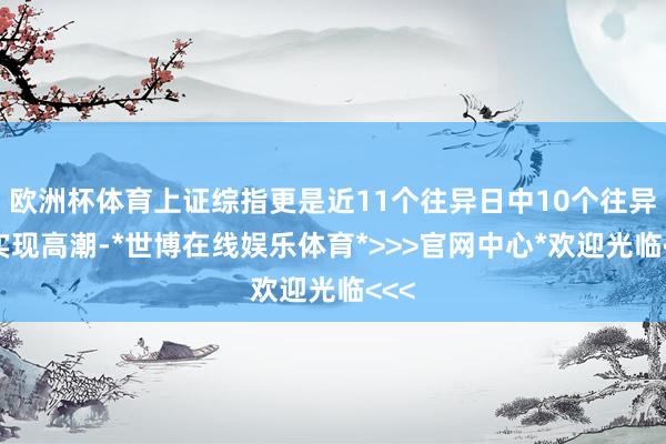 欧洲杯体育上证综指更是近11个往异日中10个往异日实现高潮-*世博在线娱乐体育*>>>官网中心*欢迎光临<<<