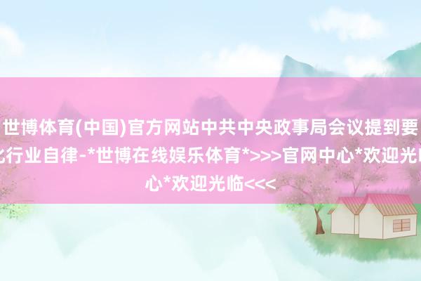 世博体育(中国)官方网站中共中央政事局会议提到要“强化行业自律-*世博在线娱乐体育*>>>官网中心*欢迎光临<<<
