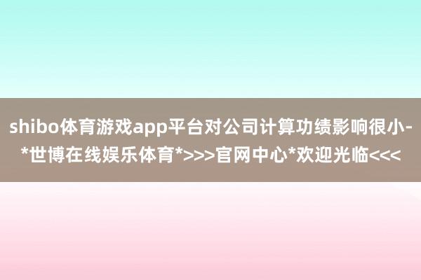 shibo体育游戏app平台对公司计算功绩影响很小-*世博在线娱乐体育*>>>官网中心*欢迎光临<<<