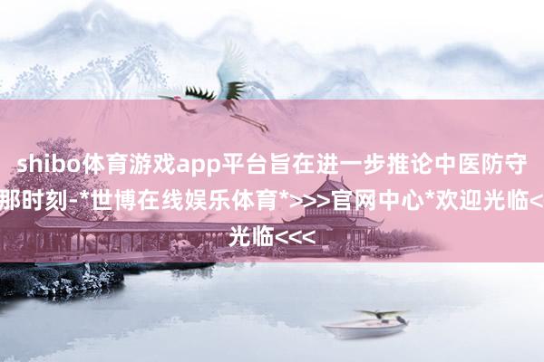 shibo体育游戏app平台旨在进一步推论中医防守恰那时刻-*世博在线娱乐体育*>>>官网中心*欢迎光临<<<