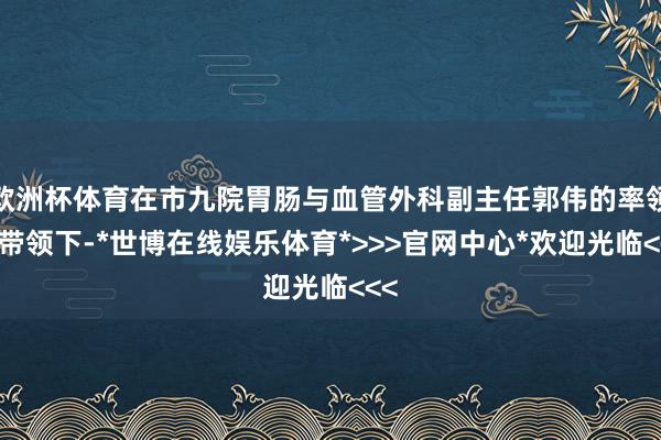 欧洲杯体育在市九院胃肠与血管外科副主任郭伟的率领及带领下-*世博在线娱乐体育*>>>官网中心*欢迎光临<<<