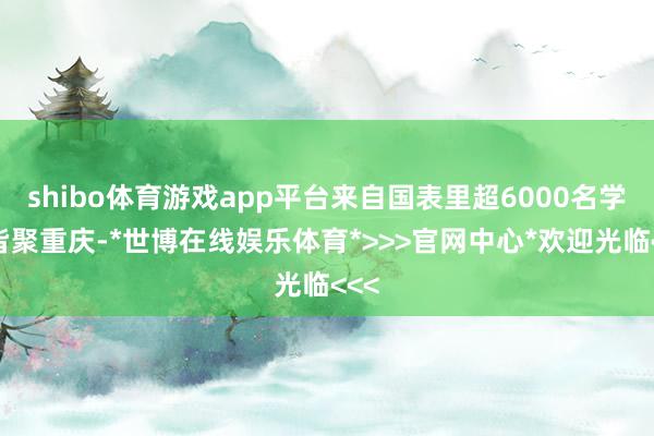 shibo体育游戏app平台来自国表里超6000名学者皆聚重庆-*世博在线娱乐体育*>>>官网中心*欢迎光临<<<