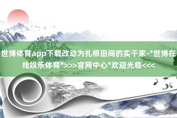 世博体育app下载改动为扎根田间的实干家-*世博在线娱乐体育*>>>官网中心*欢迎光临<<<