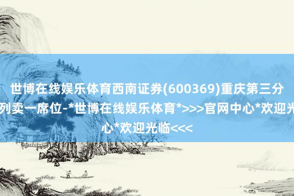 世博在线娱乐体育西南证券(600369)重庆第三分公司位列卖一席位-*世博在线娱乐体育*>>>官网中心*欢迎光临<<<