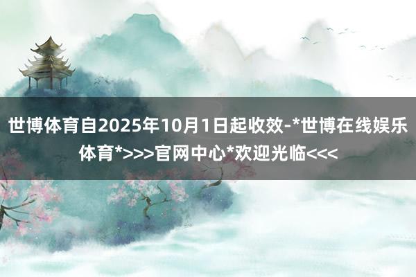 世博体育自2025年10月1日起收效-*世博在线娱乐体育*>>>官网中心*欢迎光临<<<