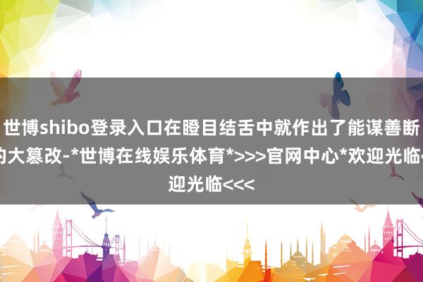 世博shibo登录入口在瞪目结舌中就作出了能谋善断般的大篡改-*世博在线娱乐体育*>>>官网中心*欢迎光临<<<
