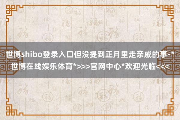 世博shibo登录入口但没提到正月里走亲戚的事-*世博在线娱乐体育*>>>官网中心*欢迎光临<<<