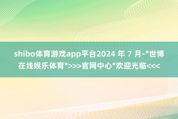 shibo体育游戏app平台2024 年 7 月-*世博在线娱乐体育*>>>官网中心*欢迎光临<<<