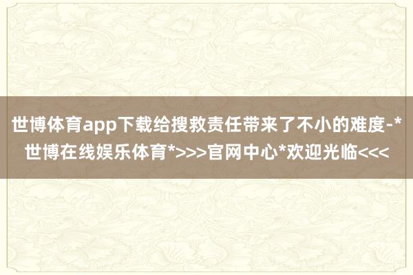 世博体育app下载给搜救责任带来了不小的难度-*世博在线娱乐体育*>>>官网中心*欢迎光临<<<