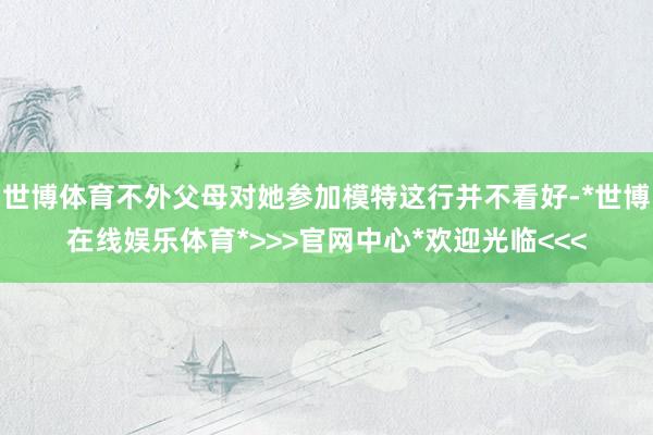 世博体育不外父母对她参加模特这行并不看好-*世博在线娱乐体育*>>>官网中心*欢迎光临<<<