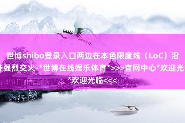世博shibo登录入口两边在本色限度线（LoC）沿线伸开强烈交火-*世博在线娱乐体育*>>>官网中心*欢迎光临<<<