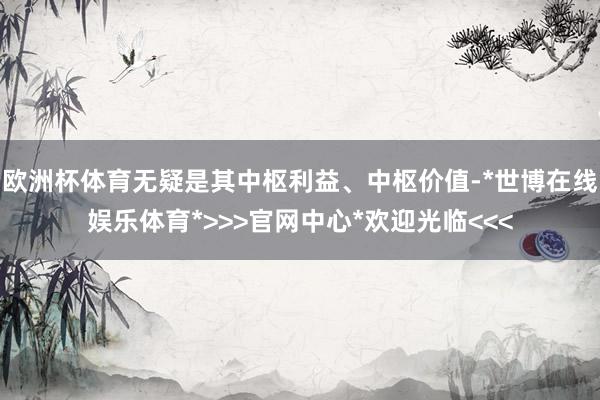 欧洲杯体育无疑是其中枢利益、中枢价值-*世博在线娱乐体育*>>>官网中心*欢迎光临<<<