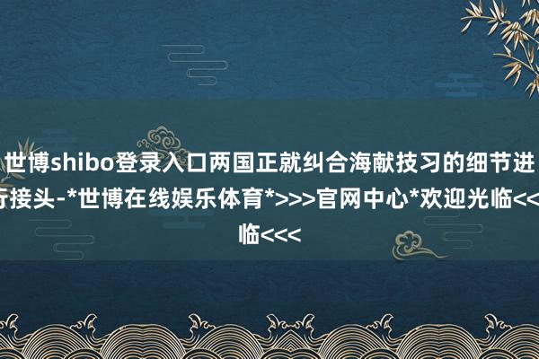世博shibo登录入口两国正就纠合海献技习的细节进行接头-*世博在线娱乐体育*>>>官网中心*欢迎光临<<<