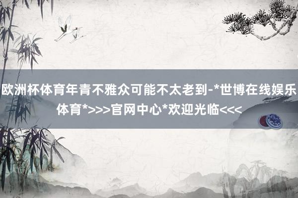 欧洲杯体育年青不雅众可能不太老到-*世博在线娱乐体育*>>>官网中心*欢迎光临<<<