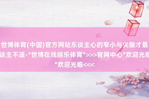 世博体育(中国)官方网站东谈主心的窄小与尖酸才最让东谈主不适-*世博在线娱乐体育*>>>官网中心*欢迎光临<<<