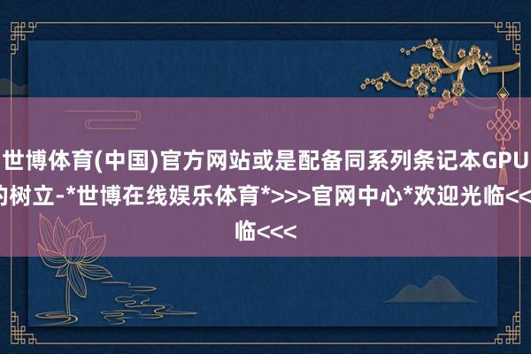 世博体育(中国)官方网站或是配备同系列条记本GPU的树立-*世博在线娱乐体育*>>>官网中心*欢迎光临<<<