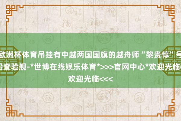 欧洲杯体育吊挂有中越两国国旗的越舟师“黎贵惇”号帆船查验舰-*世博在线娱乐体育*>>>官网中心*欢迎光临<<<