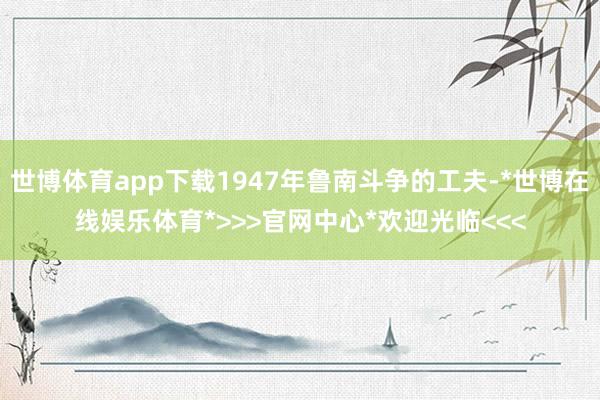 世博体育app下载1947年鲁南斗争的工夫-*世博在线娱乐体育*>>>官网中心*欢迎光临<<<