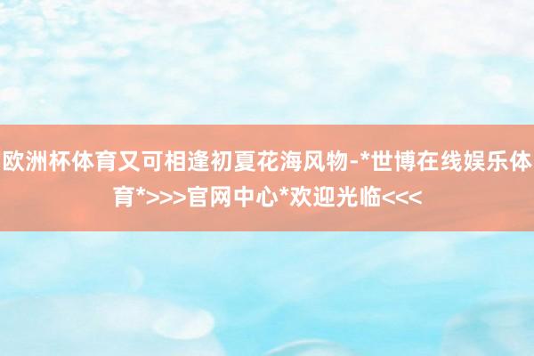 欧洲杯体育又可相逢初夏花海风物-*世博在线娱乐体育*>>>官网中心*欢迎光临<<<