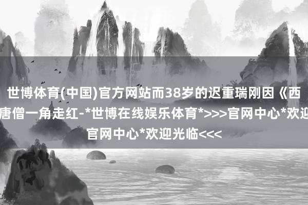 世博体育(中国)官方网站而38岁的迟重瑞刚因《西纪行》的唐僧一角走红-*世博在线娱乐体育*>>>官网中心*欢迎光临<<<