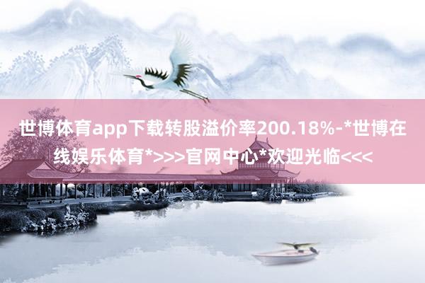 世博体育app下载转股溢价率200.18%-*世博在线娱乐体育*>>>官网中心*欢迎光临<<<
