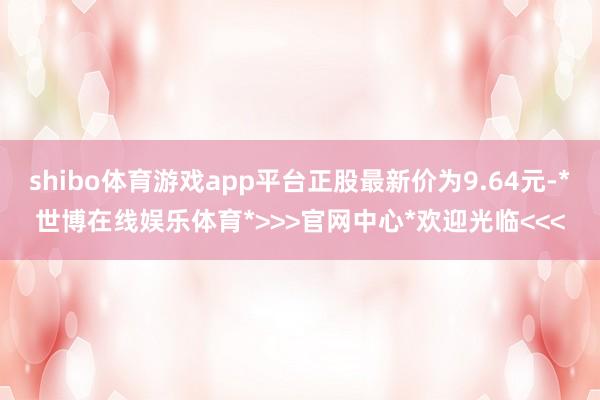 shibo体育游戏app平台正股最新价为9.64元-*世博在线娱乐体育*>>>官网中心*欢迎光临<<<