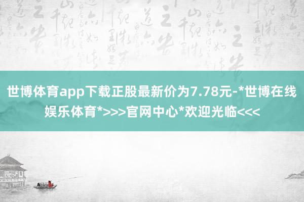 世博体育app下载正股最新价为7.78元-*世博在线娱乐体育*>>>官网中心*欢迎光临<<<