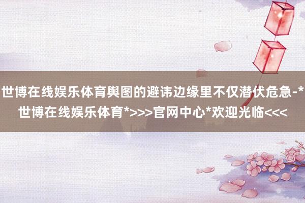 世博在线娱乐体育舆图的避讳边缘里不仅潜伏危急-*世博在线娱乐体育*>>>官网中心*欢迎光临<<<