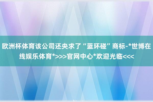 欧洲杯体育该公司还央求了“蓝环碰”商标-*世博在线娱乐体育*>>>官网中心*欢迎光临<<<