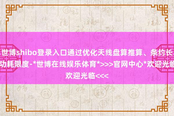 世博shibo登录入口通过优化天线盘算推算、条约长入和功耗限度-*世博在线娱乐体育*>>>官网中心*欢迎光临<<<