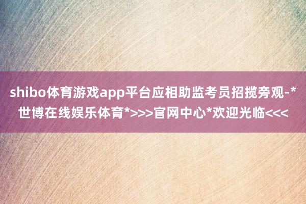 shibo体育游戏app平台应相助监考员招揽旁观-*世博在线娱乐体育*>>>官网中心*欢迎光临<<<
