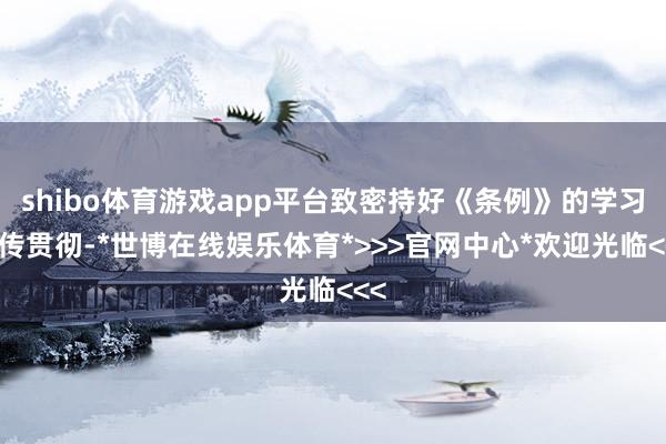 shibo体育游戏app平台致密持好《条例》的学习宣传贯彻-*世博在线娱乐体育*>>>官网中心*欢迎光临<<<