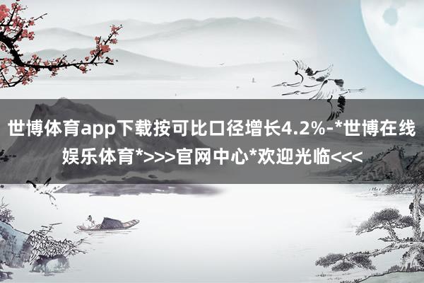 世博体育app下载按可比口径增长4.2%-*世博在线娱乐体育*>>>官网中心*欢迎光临<<<