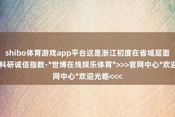 shibo体育游戏app平台这是浙江初度在省域层面探索编制科研诚信指数-*世博在线娱乐体育*>>>官网中心*欢迎光临<<<