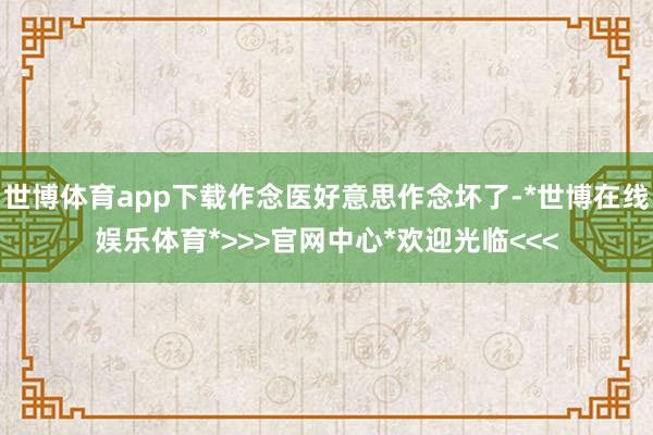 世博体育app下载作念医好意思作念坏了-*世博在线娱乐体育*>>>官网中心*欢迎光临<<<