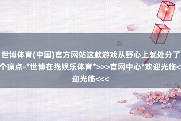 世博体育(中国)官方网站这款游戏从野心上就处分了这个痛点-*世博在线娱乐体育*>>>官网中心*欢迎光临<<<