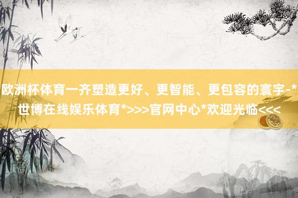 欧洲杯体育一齐塑造更好、更智能、更包容的寰宇-*世博在线娱乐体育*>>>官网中心*欢迎光临<<<